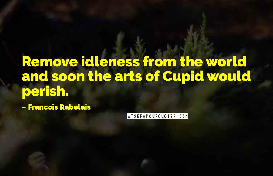 Francois Rabelais Quotes: Remove idleness from the world and soon the arts of Cupid would perish.