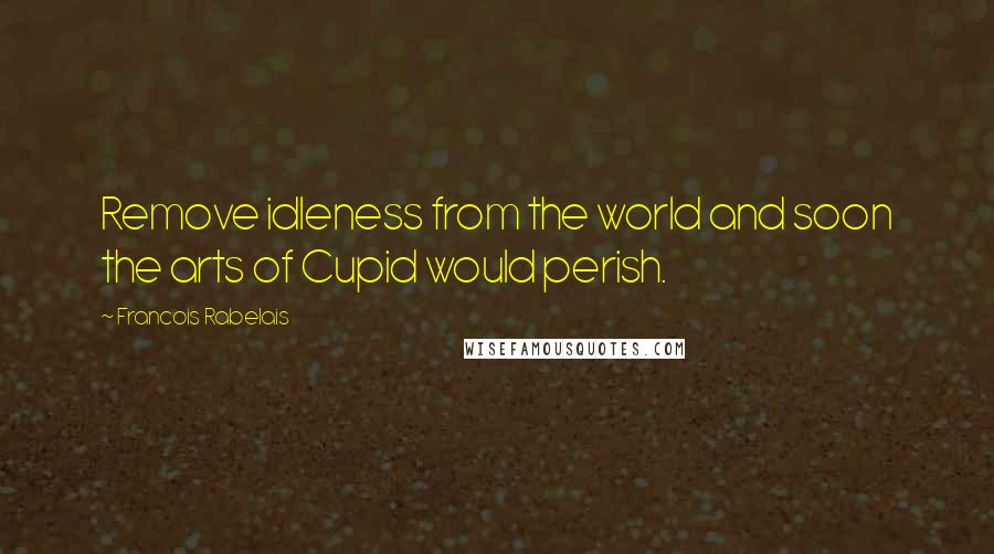 Francois Rabelais Quotes: Remove idleness from the world and soon the arts of Cupid would perish.