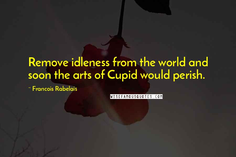 Francois Rabelais Quotes: Remove idleness from the world and soon the arts of Cupid would perish.