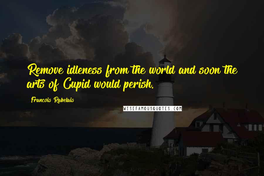 Francois Rabelais Quotes: Remove idleness from the world and soon the arts of Cupid would perish.