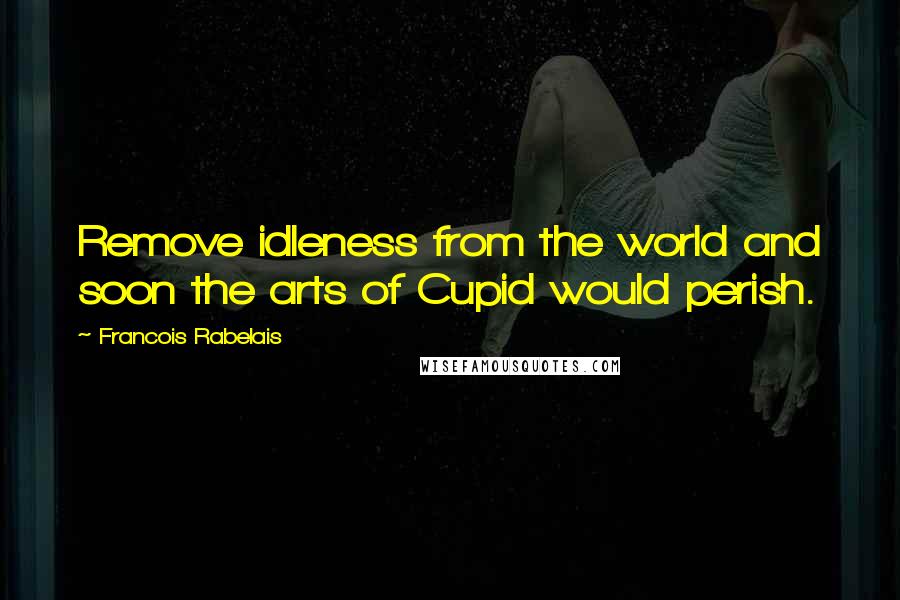 Francois Rabelais Quotes: Remove idleness from the world and soon the arts of Cupid would perish.