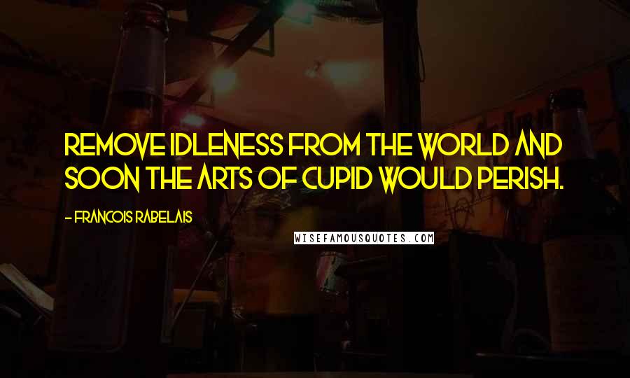 Francois Rabelais Quotes: Remove idleness from the world and soon the arts of Cupid would perish.