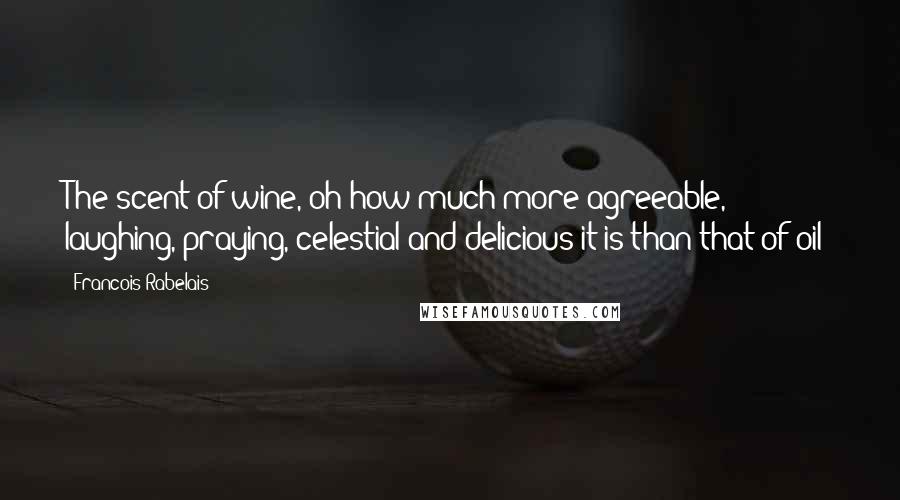 Francois Rabelais Quotes: The scent of wine, oh how much more agreeable, laughing, praying, celestial and delicious it is than that of oil!