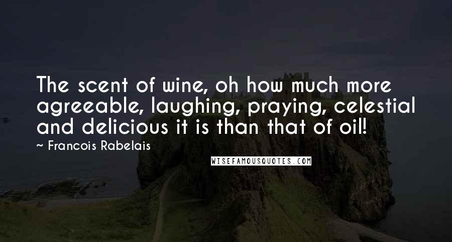 Francois Rabelais Quotes: The scent of wine, oh how much more agreeable, laughing, praying, celestial and delicious it is than that of oil!