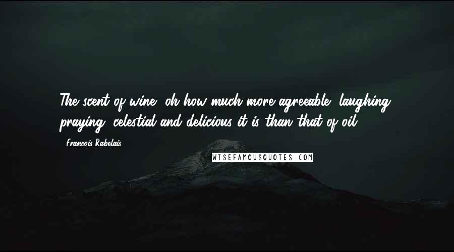 Francois Rabelais Quotes: The scent of wine, oh how much more agreeable, laughing, praying, celestial and delicious it is than that of oil!