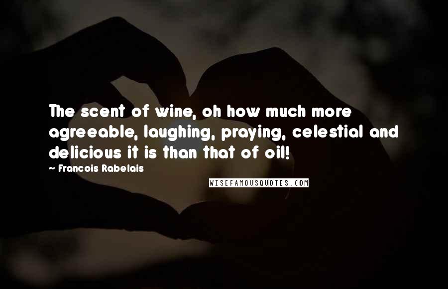 Francois Rabelais Quotes: The scent of wine, oh how much more agreeable, laughing, praying, celestial and delicious it is than that of oil!