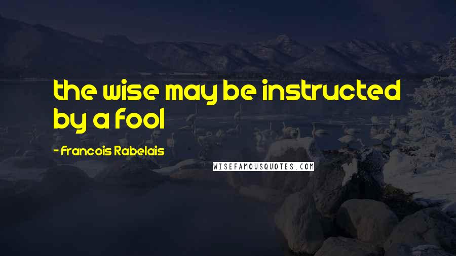 Francois Rabelais Quotes: the wise may be instructed by a fool