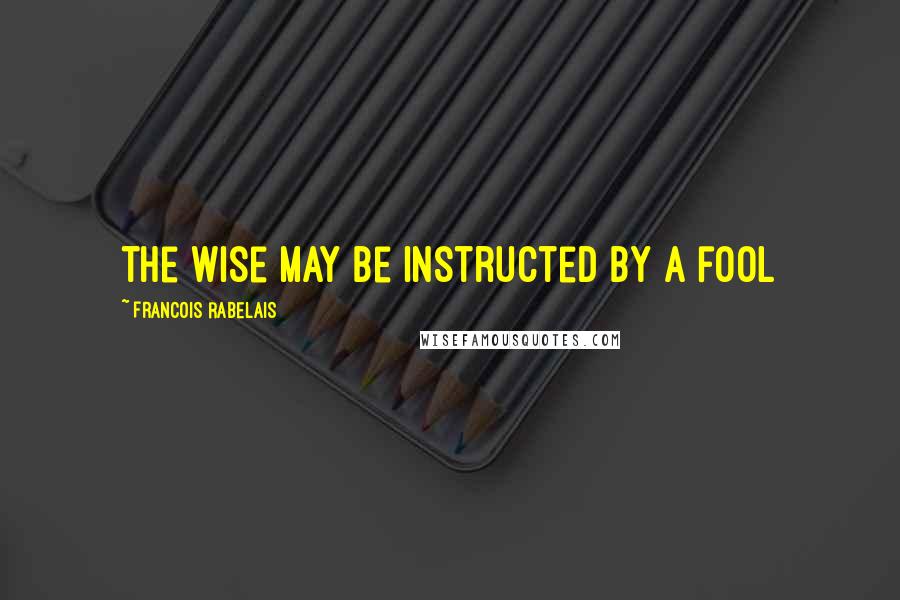 Francois Rabelais Quotes: the wise may be instructed by a fool
