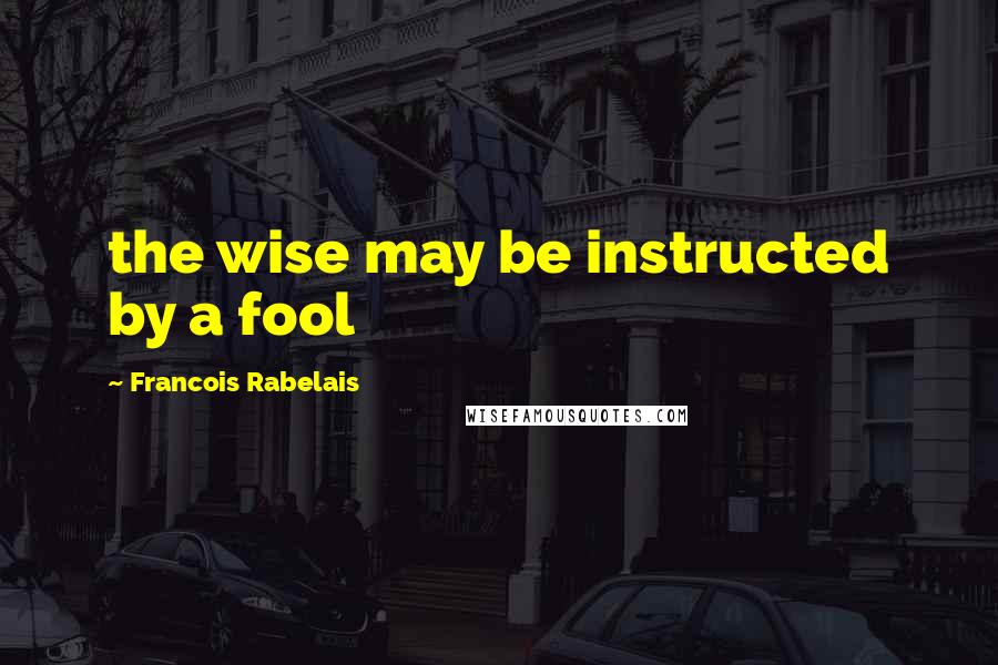 Francois Rabelais Quotes: the wise may be instructed by a fool