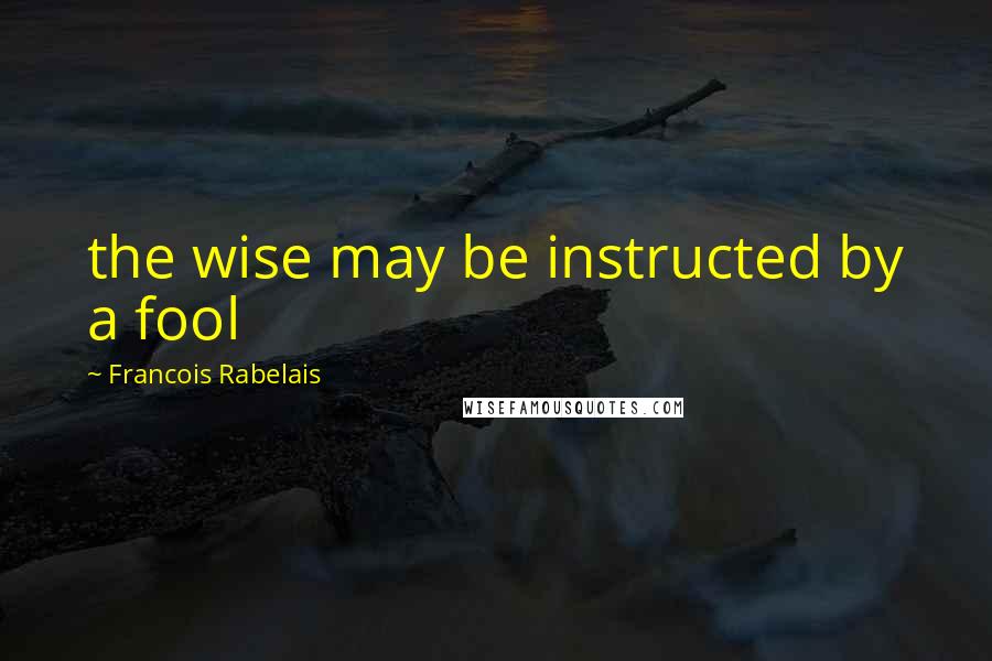 Francois Rabelais Quotes: the wise may be instructed by a fool