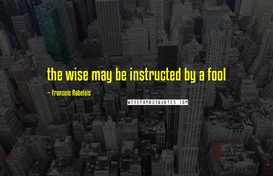 Francois Rabelais Quotes: the wise may be instructed by a fool