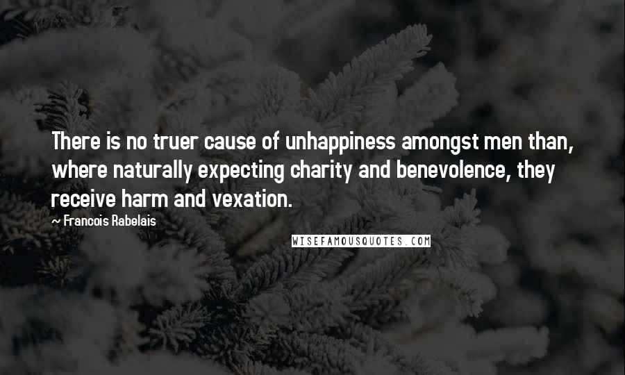 Francois Rabelais Quotes: There is no truer cause of unhappiness amongst men than, where naturally expecting charity and benevolence, they receive harm and vexation.