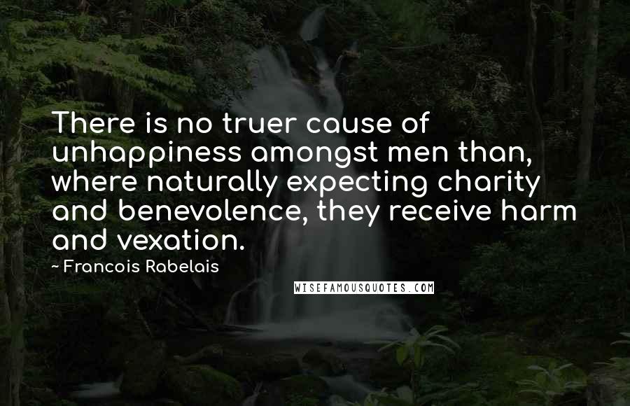 Francois Rabelais Quotes: There is no truer cause of unhappiness amongst men than, where naturally expecting charity and benevolence, they receive harm and vexation.