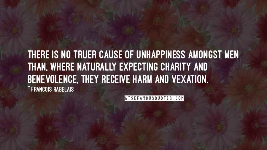 Francois Rabelais Quotes: There is no truer cause of unhappiness amongst men than, where naturally expecting charity and benevolence, they receive harm and vexation.