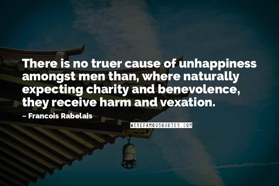 Francois Rabelais Quotes: There is no truer cause of unhappiness amongst men than, where naturally expecting charity and benevolence, they receive harm and vexation.