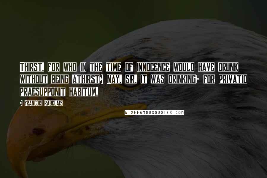 Francois Rabelais Quotes: Thirst, for who in the time of innocence would have drunk without being athirst? Nay, sir, it was drinking; for privatio praesupponit habitum.