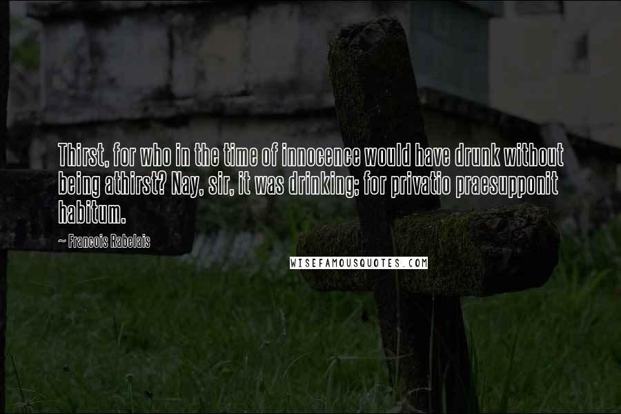 Francois Rabelais Quotes: Thirst, for who in the time of innocence would have drunk without being athirst? Nay, sir, it was drinking; for privatio praesupponit habitum.
