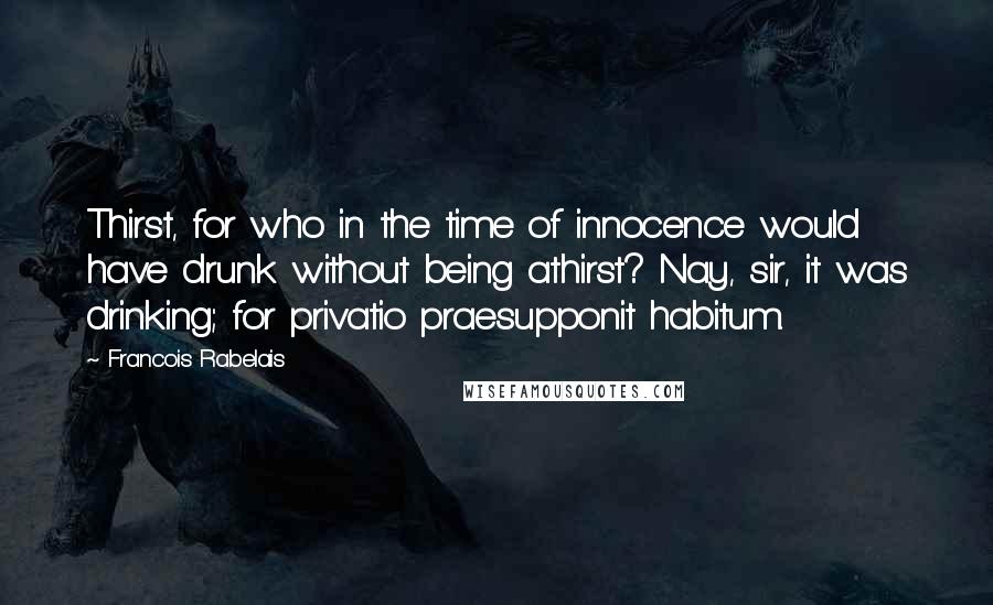 Francois Rabelais Quotes: Thirst, for who in the time of innocence would have drunk without being athirst? Nay, sir, it was drinking; for privatio praesupponit habitum.