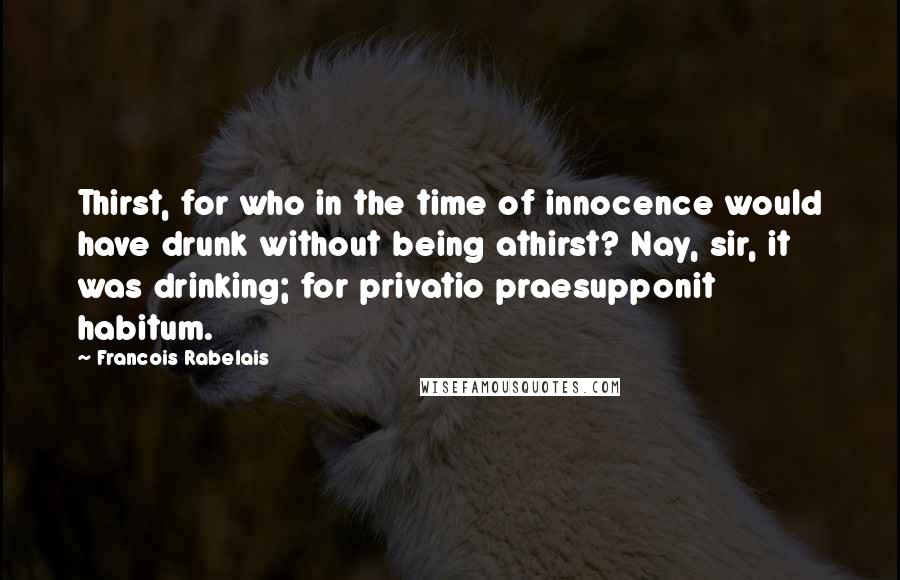 Francois Rabelais Quotes: Thirst, for who in the time of innocence would have drunk without being athirst? Nay, sir, it was drinking; for privatio praesupponit habitum.