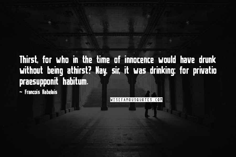 Francois Rabelais Quotes: Thirst, for who in the time of innocence would have drunk without being athirst? Nay, sir, it was drinking; for privatio praesupponit habitum.