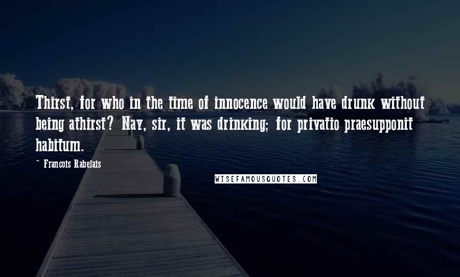 Francois Rabelais Quotes: Thirst, for who in the time of innocence would have drunk without being athirst? Nay, sir, it was drinking; for privatio praesupponit habitum.