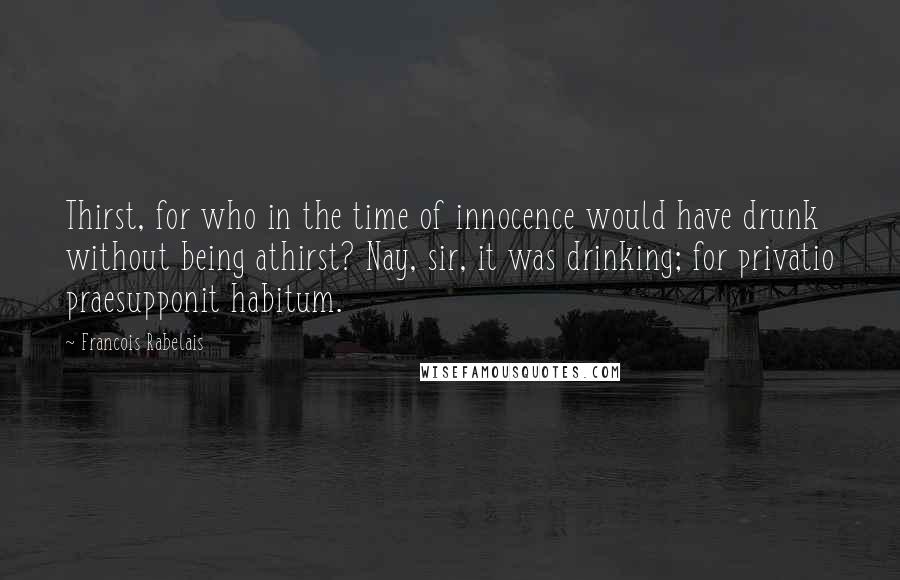 Francois Rabelais Quotes: Thirst, for who in the time of innocence would have drunk without being athirst? Nay, sir, it was drinking; for privatio praesupponit habitum.