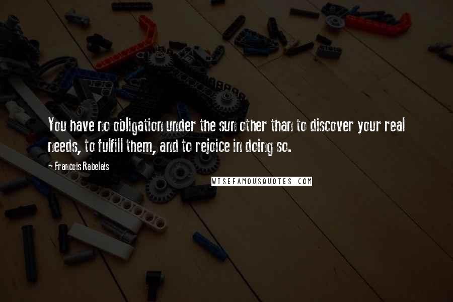 Francois Rabelais Quotes: You have no obligation under the sun other than to discover your real needs, to fulfill them, and to rejoice in doing so.