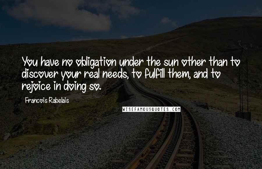 Francois Rabelais Quotes: You have no obligation under the sun other than to discover your real needs, to fulfill them, and to rejoice in doing so.