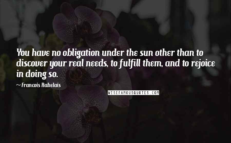Francois Rabelais Quotes: You have no obligation under the sun other than to discover your real needs, to fulfill them, and to rejoice in doing so.