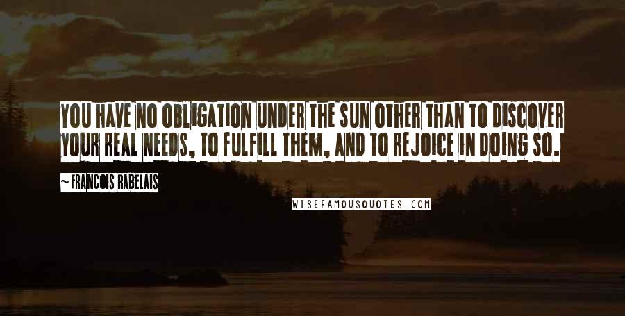 Francois Rabelais Quotes: You have no obligation under the sun other than to discover your real needs, to fulfill them, and to rejoice in doing so.