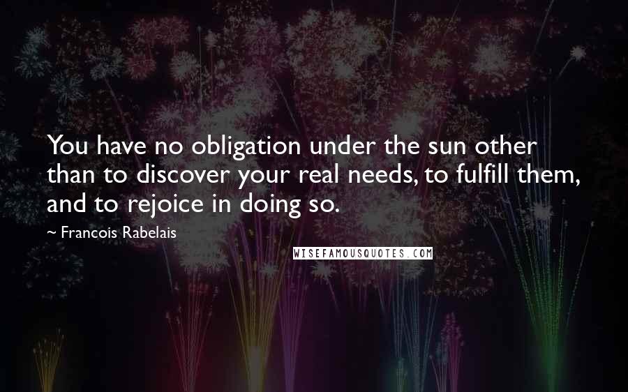 Francois Rabelais Quotes: You have no obligation under the sun other than to discover your real needs, to fulfill them, and to rejoice in doing so.