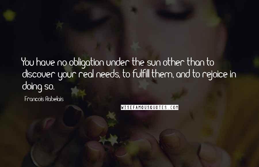 Francois Rabelais Quotes: You have no obligation under the sun other than to discover your real needs, to fulfill them, and to rejoice in doing so.