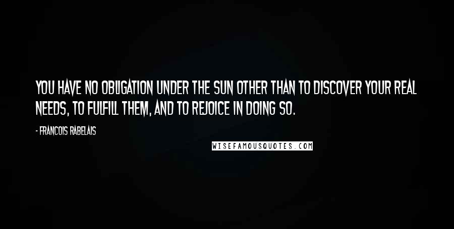 Francois Rabelais Quotes: You have no obligation under the sun other than to discover your real needs, to fulfill them, and to rejoice in doing so.