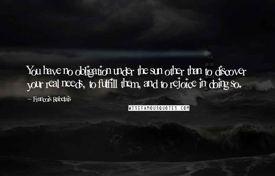 Francois Rabelais Quotes: You have no obligation under the sun other than to discover your real needs, to fulfill them, and to rejoice in doing so.