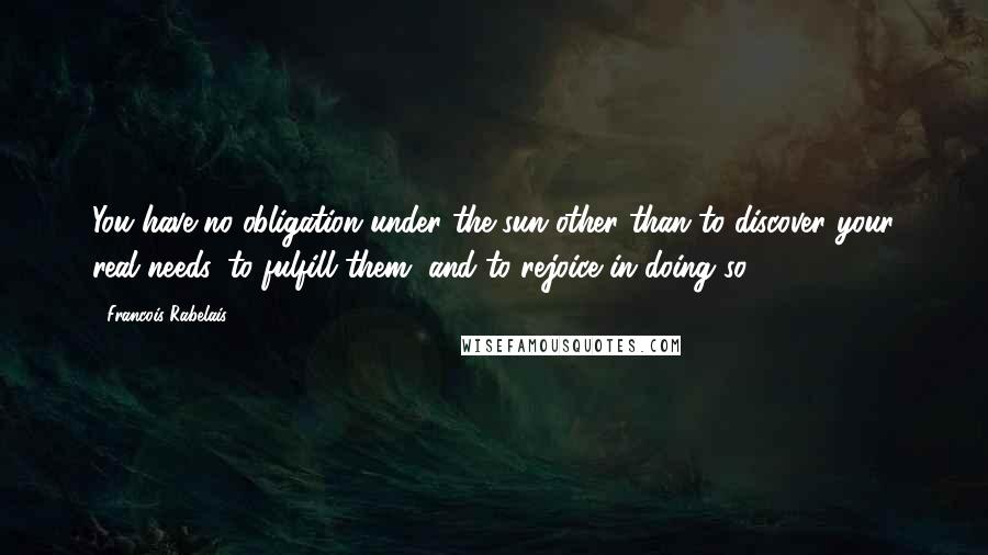 Francois Rabelais Quotes: You have no obligation under the sun other than to discover your real needs, to fulfill them, and to rejoice in doing so.