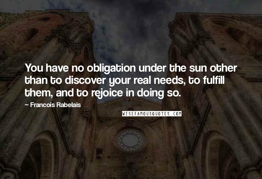 Francois Rabelais Quotes: You have no obligation under the sun other than to discover your real needs, to fulfill them, and to rejoice in doing so.
