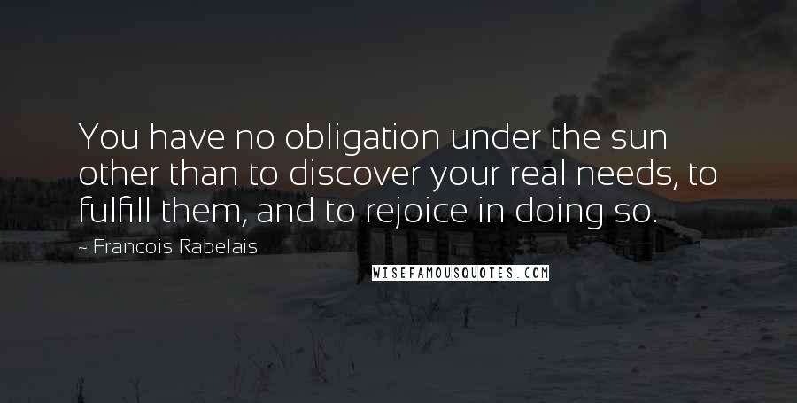 Francois Rabelais Quotes: You have no obligation under the sun other than to discover your real needs, to fulfill them, and to rejoice in doing so.