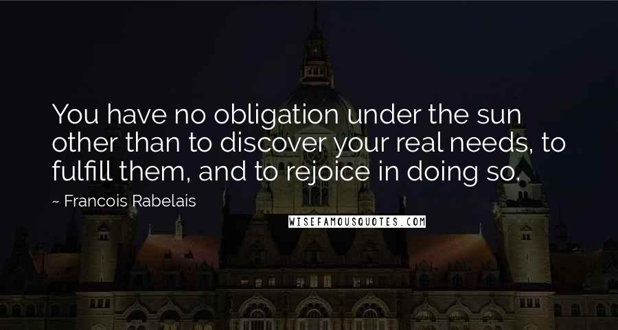 Francois Rabelais Quotes: You have no obligation under the sun other than to discover your real needs, to fulfill them, and to rejoice in doing so.