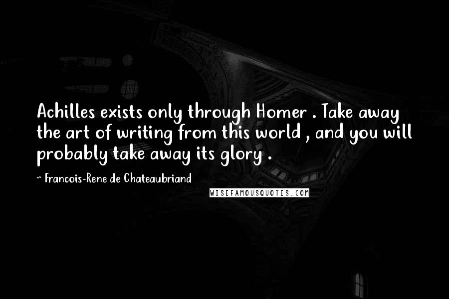 Francois-Rene De Chateaubriand Quotes: Achilles exists only through Homer . Take away the art of writing from this world , and you will probably take away its glory .