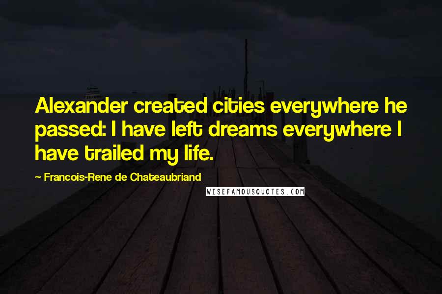 Francois-Rene De Chateaubriand Quotes: Alexander created cities everywhere he passed: I have left dreams everywhere I have trailed my life.