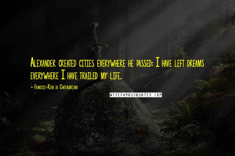 Francois-Rene De Chateaubriand Quotes: Alexander created cities everywhere he passed: I have left dreams everywhere I have trailed my life.