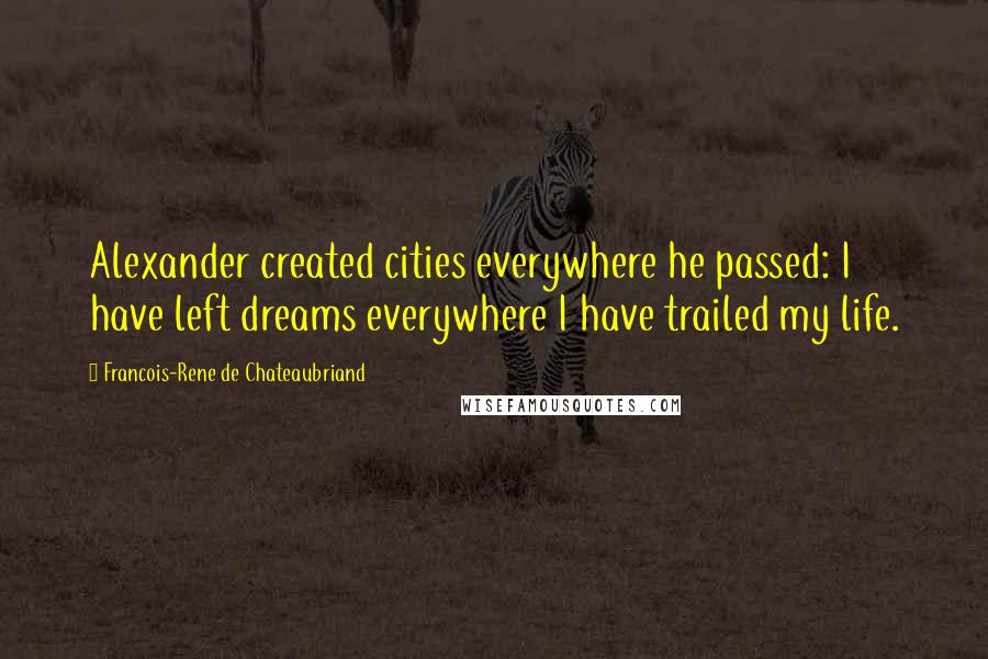 Francois-Rene De Chateaubriand Quotes: Alexander created cities everywhere he passed: I have left dreams everywhere I have trailed my life.