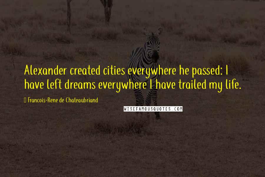 Francois-Rene De Chateaubriand Quotes: Alexander created cities everywhere he passed: I have left dreams everywhere I have trailed my life.