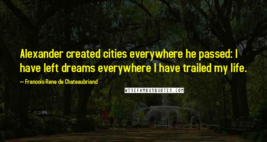 Francois-Rene De Chateaubriand Quotes: Alexander created cities everywhere he passed: I have left dreams everywhere I have trailed my life.