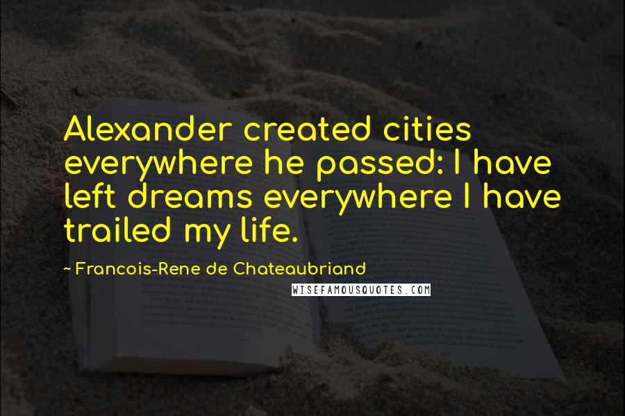 Francois-Rene De Chateaubriand Quotes: Alexander created cities everywhere he passed: I have left dreams everywhere I have trailed my life.