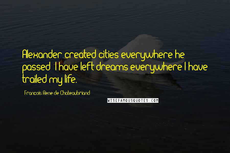 Francois-Rene De Chateaubriand Quotes: Alexander created cities everywhere he passed: I have left dreams everywhere I have trailed my life.