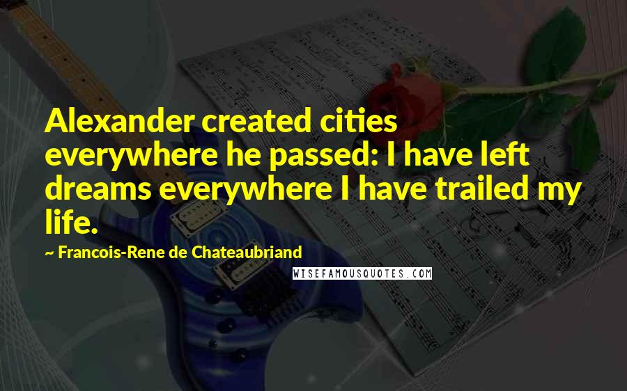 Francois-Rene De Chateaubriand Quotes: Alexander created cities everywhere he passed: I have left dreams everywhere I have trailed my life.