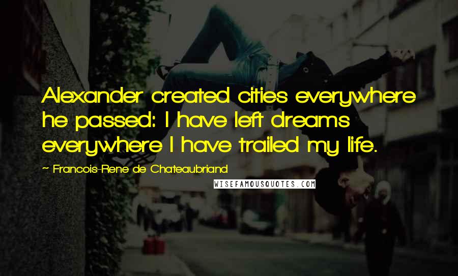 Francois-Rene De Chateaubriand Quotes: Alexander created cities everywhere he passed: I have left dreams everywhere I have trailed my life.