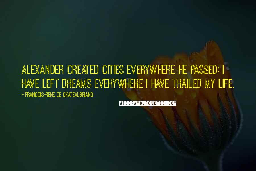 Francois-Rene De Chateaubriand Quotes: Alexander created cities everywhere he passed: I have left dreams everywhere I have trailed my life.