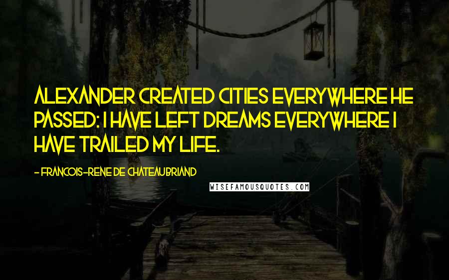 Francois-Rene De Chateaubriand Quotes: Alexander created cities everywhere he passed: I have left dreams everywhere I have trailed my life.